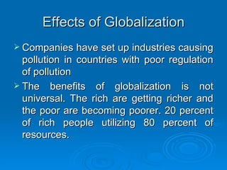 Effects of Globalization Companies have set up industries causing pollution in countries with poor regulation of pollution The benefits of globalization is not universal. The rich are getting richer and the poor are becoming poorer. 20 percent of rich people utilizing 80 percent of resources. 