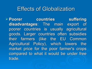 Effects of Globalization Poorer countries suffering disadvantages : The main export of poorer countries is usually agricultural goods. Larger countries often subsidies their farmers (like the EU Common Agricultural Policy), which lowers the market price for the poor farmer's crops compared to what it would be under free trade. 
