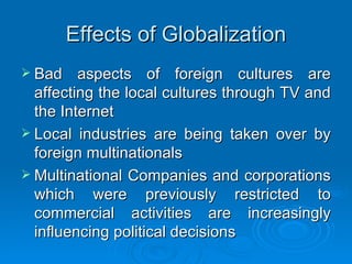 Effects of Globalization Bad aspects of foreign cultures are affecting the local cultures through TV and the Internet Local industries are being taken over by foreign multinationals Multinational Companies and corporations which were previously restricted to commercial activities are increasingly influencing political decisions 