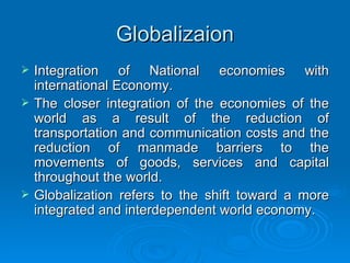 Globalizaion Integration of National economies with international Economy. The closer integration of the economies of the world as a result of the reduction of transportation and communication costs and the reduction of manmade barriers to the movements of goods, services and capital throughout the world.  Globalization refers to the shift toward a more integrated and interdependent world economy. 