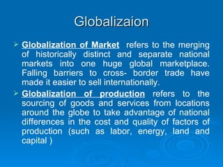 Globalizaion Globalization of Market   refers to the merging of historically distinct and separate national markets into one huge global marketplace. Falling barriers to cross- border trade have made it easier to sell internationally. Globalization of production  refers to the sourcing of goods and services from locations around the globe to take advantage of national differences in the cost and quality of factors of production (such as labor, energy, land and capital ) 