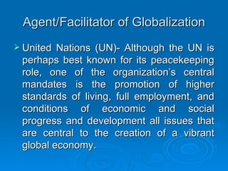 Agent/Facilitator of Globalization United Nations (UN)- Although the UN is perhaps best known for its peacekeeping role, one of the organization’s central mandates is the promotion of higher standards of living, full employment, and conditions of economic and social progress and development all issues that are central to the creation of a vibrant global economy. 