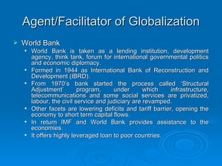 Agent/Facilitator of Globalization World Bank World Bank is taken as a lending institution, development agency, think tank, forum for international governmental politics and economic diplomacy. Formed in 1944 as International Bank of Reconstruction and Development (IBRD). From 1970’s bank started the process called ‘Structural Adjustment’ program, under which infrastructure, telecommunications and some social services are privatized, labour, the civil service and judiciary are revamped. Other facets are lowering deficits and tariff barrier, opening the economy to short term capital flows. In return IMF and World Bank provides assistance to the economies. It offers highly leveraged loan to poor countries. 