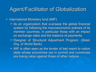 Agent/Facilitator of Globalization International Monetary fund (IMF) Its an organization that oversees the global financial system by following the macroeconomic policies of its member countries, in particular those with an impact on exchange rates and the balance of payments.  Designer of Structural Adjustment Program. (Sister Org. of World Bank).  IMF is often seen as the lender of last resort to nation state whose economies are in turmoil and currencies are losing value against those of other nations 
