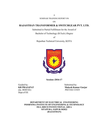 A
SEMINAR TRAINING REPORT ON
ON
RAJASTHAN TRANSFORMER & SWITCHGEAR PVT. LTD.
Submitted in Partial Fulfillment for the Award of
Bachelor of Technology (B.Tech.) Degree
of
Rajasthan Technical University, KOTA
Session:-2016-17
Guided by:
KR PRAJAPAT
(dy. HOD EE)
Dept.of EE
Submitted by:
Mukesh Kumar Gurjar
PIET/EE/13/035
DEPARTMENT OF ELECTRICAL ENGINEERING
POORNIMA INSTITUTE OF ENGINEERING & TECHNOLOGY
ISI-2, RIICO INSTITUTIONAL AREA
SITAPURA, JAIPUR-302022
(RAJASTHAN)
 