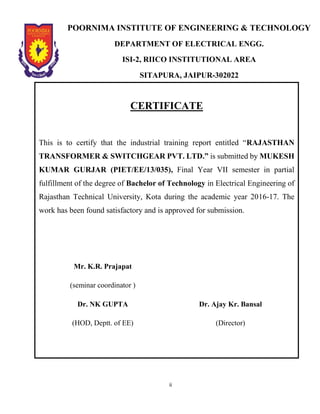 ii
POORNIMA INSTITUTE OF ENGINEERING & TECHNOLOGY
DEPARTMENT OF ELECTRICAL ENGG.
ISI-2, RIICO INSTITUTIONAL AREA
SITAPURA, JAIPUR-302022
CERTIFICATE
This is to certify that the industrial training report entitled “RAJASTHAN
TRANSFORMER & SWITCHGEAR PVT. LTD.” is submitted by MUKESH
KUMAR GURJAR (PIET/EE/13/035), Final Year VII semester in partial
fulfillment of the degree of Bachelor of Technology in Electrical Engineering of
Rajasthan Technical University, Kota during the academic year 2016-17. The
work has been found satisfactory and is approved for submission.
Mr. K.R. Prajapat
(seminar coordinator )
Dr. NK GUPTA
(HOD, Deptt. of EE)
Dr. Ajay Kr. Bansal
(Director)
 