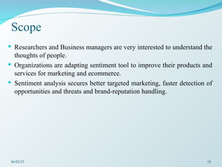 Scope
 Researchers and Business managers are very interested to understand the
thoughts of people.
 Organizations are adapting sentiment tool to improve their products and
services for marketing and ecommerce.
 Sentiment analysis secures better targeted marketing, faster detection of
opportunities and threats and brand-reputation handling.
06/02/25 10
 