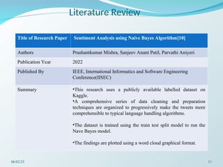 Literature Review
Title of Research Paper Sentiment Analysis using Naive Bayes Algorithm[10]
Authors Prashantkumar Mishra, Sanjeev Anant Patil, Parvathi Aniyeri
Publication Year 2022
Published By IEEE, International Informatics and Software Engineering
Conference(IISEC)
Summary •This research uses a publicly available labelled dataset on
Kaggle.
•A comprehensive series of data cleaning and preparation
techniques are organized to progressively make the tweets more
comprehensible to typical language handling algorithms.
•The dataset is trained using the train test split model to run the
Nave Bayes model.
•The findings are plotted using a word cloud graphical format.
06/02/25 11
 