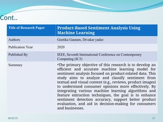 Cont..
Title of Research Paper Product-Based Sentiment Analysis Using
Machine Learning
Authors Geetika Gautam, Divakar yadav
Publication Year 2020
Published By IEEE, Seventh International Conference on Contemporary
Computing (IC3)
Summary •The primary objective of this research is to develop an
efficient and accurate machine learning model for
sentiment analysis focused on product-related data. This
study aims to analyze and classify sentiment from
textual and visual content (e.g., reviews, product images)
to understand consumer opinions more effectively. By
integrating various machine learning algorithms and
feature extraction techniques, the goal is to enhance
sentiment detection accuracy, support better product
evaluation, and aid in decision-making for consumers
and businesses.
06/02/25 13
 