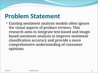 Problem Statement
 Existing sentiment analysis models often ignore
the visual aspects of product reviews. This
research aims to integrate text-based and image-
based sentiment analysis to improve sentiment
classification accuracy and provide a more
comprehensive understanding of consumer
opinions.
06/02/25 140040702010 16
 