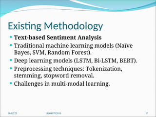 Existing Methodology
 Text-based Sentiment Analysis
 Traditional machine learning models (Naïve
Bayes, SVM, Random Forest).
 Deep learning models (LSTM, Bi-LSTM, BERT).
 Preprocessing techniques: Tokenization,
stemming, stopword removal.
 Challenges in multi-modal learning.
06/02/25 140040702010 17
 