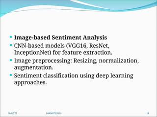  Image-based Sentiment Analysis
 CNN-based models (VGG16, ResNet,
InceptionNet) for feature extraction.
 Image preprocessing: Resizing, normalization,
augmentation.
 Sentiment classification using deep learning
approaches.
06/02/25 140040702010 18
 