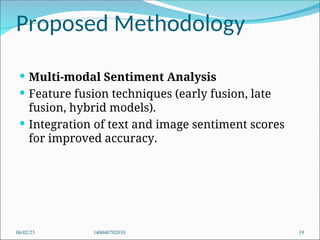 Proposed Methodology
 Multi-modal Sentiment Analysis
 Feature fusion techniques (early fusion, late
fusion, hybrid models).
 Integration of text and image sentiment scores
for improved accuracy.
06/02/25 140040702010 19
 