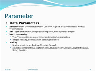 Parameter
1. Data Parameters
 Dataset Sources: E-commerce reviews (Amazon, Flipkart, etc.), social media, product
review websites
 Data Types: Text reviews, images (product photos, user-uploaded images)
 Data Preprocessing:
 Text: Tokenization, stopword removal, stemming/lemmatization
 Images: Resizing, normalization, data augmentation
 Labeling:
 Sentiment categories (Positive, Negative, Neutral)
 Multiclass sentiment (e.g., Highly Positive, Slightly Positive, Neutral, Slightly Negative,
Highly Negative)
06/02/25 140040702010 20
 