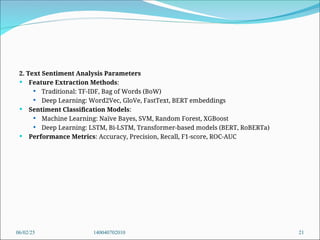 2. Text Sentiment Analysis Parameters
 Feature Extraction Methods:
 Traditional: TF-IDF, Bag of Words (BoW)
 Deep Learning: Word2Vec, GloVe, FastText, BERT embeddings
 Sentiment Classification Models:
 Machine Learning: Naïve Bayes, SVM, Random Forest, XGBoost
 Deep Learning: LSTM, Bi-LSTM, Transformer-based models (BERT, RoBERTa)
 Performance Metrics: Accuracy, Precision, Recall, F1-score, ROC-AUC
06/02/25 140040702010 21
 