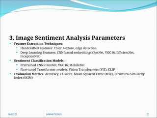 3. Image Sentiment Analysis Parameters
 Feature Extraction Techniques:
 Handcrafted Features: Color, texture, edge detection
 Deep Learning Features: CNN-based embeddings (ResNet, VGG16, EfficientNet,
InceptionNet)
 Sentiment Classification Models:
 Pretrained CNNs: ResNet, VGG16, MobileNet
 Fine-tuned Transformer models: Vision Transformers (ViT), CLIP
 Evaluation Metrics: Accuracy, F1-score, Mean Squared Error (MSE), Structural Similarity
Index (SSIM)
06/02/25 140040702010 22
 