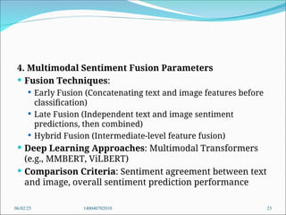 4. Multimodal Sentiment Fusion Parameters
 Fusion Techniques:
 Early Fusion (Concatenating text and image features before
classification)
 Late Fusion (Independent text and image sentiment
predictions, then combined)
 Hybrid Fusion (Intermediate-level feature fusion)
 Deep Learning Approaches: Multimodal Transformers
(e.g., MMBERT, ViLBERT)
 Comparison Criteria: Sentiment agreement between text
and image, overall sentiment prediction performance
06/02/25 140040702010 23
 
