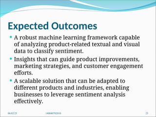 Expected Outcomes
 A robust machine learning framework capable
of analyzing product-related textual and visual
data to classify sentiment.
 Insights that can guide product improvements,
marketing strategies, and customer engagement
efforts.
 A scalable solution that can be adapted to
different products and industries, enabling
businesses to leverage sentiment analysis
effectively.
06/02/25 140040702010 25
 