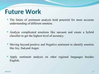 Future Work
 The future of sentiment analysis hold potential for more accurate
understanding of different emotion.
 Analyze complicated emotions like sarcasm and create a hybrid
classifier to get the highest level of accuracy.
 Moving beyond positive and Negative sentiment to identify emotion
like Joy, Sad,and Anger.
 Apply sentiment analysis on other regional languages besides
English.
06/02/25 27
 