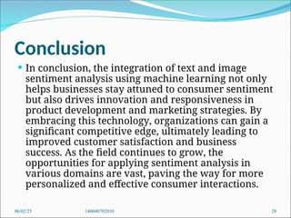Conclusion
 In conclusion, the integration of text and image
sentiment analysis using machine learning not only
helps businesses stay attuned to consumer sentiment
but also drives innovation and responsiveness in
product development and marketing strategies. By
embracing this technology, organizations can gain a
significant competitive edge, ultimately leading to
improved customer satisfaction and business
success. As the field continues to grow, the
opportunities for applying sentiment analysis in
various domains are vast, paving the way for more
personalized and effective consumer interactions.
06/02/25 140040702010 28
 