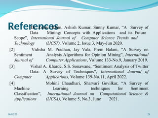 References
[1] Dr. Zubair Khan, Ashish Kumar, Sunny Kumar, “A Survey of
Data Mining: Concepts with Applications and its Future
Scope”, International Journal of Computer Science Trends and
Technology (IJCST), Volume 2, Issue 3, May-Jun 2020.
[2] Vidisha M. Pradhan, Jay Vala, Prem Balani, “A Survey on
Sentiment Analysis Algorithms for Opinion Mining”, International
Journal of Computer Applications, Volume 133-No.9, January 2019.
[3] Vishal A. Kharde, S.S. Sonawane, “Sentiment Analysis of Twitter
Data: A Survey of Techniques”, International Journal of
Computer Applications, Volume 139-No.11, April 2022.
[4] Mohini Chaudhari, Sharvari Govilkar, “A Survey of
Machine Learning techniques for Sentiment
Classification”, International Journal on Computational Science &
Applications (IJCSA), Volume 5, No.3, June 2021.
06/02/25 29
 