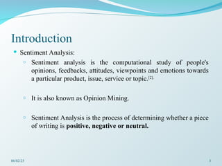 Introduction
 Sentiment Analysis:
o Sentiment analysis is the computational study of people's
opinions, feedbacks, attitudes, viewpoints and emotions towards
a particular product, issue, service or topic.[2].
o It is also known as Opinion Mining.
o Sentiment Analysis is the process of determining whether a piece
of writing is positive, negative or neutral.
06/02/25 3
 