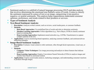  Sentiment analysis is a subfield of natural language processing (NLP) and data analysis
that involves determining the emotional tone behind a series of words. It aims to classify
the sentiment expressed in a piece of text or an image, categorizing it into positive,
negative, or neutral sentiments. This analysis helps organizations understand consumer
opinions, preferences, and trends related to their products or services.
 Types of Sentiment Analysis
 Text-Based Sentiment Analysis:
 Description: Analyzes written content, such as reviews, social media posts, or customer feedback.
 Methods:
 Rule-Based Approaches: Use predefined lists of words and rules to determine sentiment.
 Machine Learning Approaches: Utilize algorithms (e.g., Naive Bayes, SVM) to classify sentiment
based on training data.
 Deep Learning Approaches: Implement neural networks (e.g., LSTMs, Transformers) to capture
complex patterns in the text.
 Applications: Used in monitoring brand reputation, analyzing customer feedback, and sentiment-driven
marketing strategies.
 Image-Based Sentiment Analysis:
 Description: Evaluates visual content to infer sentiment, often through facial expressions, visual cues, or
context.
 Methods:
 Computer Vision Techniques: Use image processing and analysis to detect features that indicate
sentiment.
 Deep Learning Approaches: Employ Convolution Neural Networks (CNNs) to analyze images and
classify them based on emotional content.
 Applications: Used in social media analysis, marketing campaigns, and understanding consumer reactions
to products through images.
06/02/25 140040702010 4
 