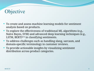Objective
 To create and assess machine learning models for sentiment
analysis based on products.
 To explore the effectiveness of traditional ML algorithms (e.g.,
Naïve Bayes, SVM) and advanced deep learning techniques (e.g.,
LSTM, BERT)[11]
in classifying sentiments.
 To address challenges such as handling slang, sarcasm, and
domain-specific terminology in customer reviews.
 To provide actionable insights by visualizing sentiment
distribution across product categories.
06/02/25 8
 