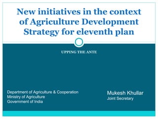 New initiatives in the context
     of Agriculture Development
      Strategy for eleventh plan

                             UPPING THE ANTE




Department of Agriculture & Cooperation        Mukesh Khullar
Ministry of Agriculture                        Joint Secretary
Government of India
 