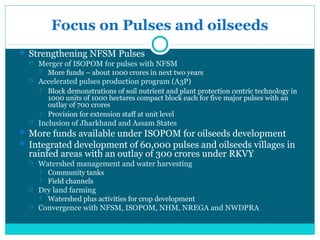 Focus on Pulses and oilseeds
 Strengthening NFSM Pulses
   Merger of ISOPOM for pulses with NFSM
         More funds – about 1000 crores in next two years
     Accelerated pulses production program (A3P)
         Block demonstrations of soil nutrient and plant protection centric technology in
          1000 units of 1000 hectares compact block each for five major pulses with an
          outlay of 700 crores
         Provision for extension staff at unit level
     Inclusion of Jharkhand and Assam States
 More funds available under ISOPOM for oilseeds development
 Integrated development of 60,000 pulses and oilseeds villages in
  rainfed areas with an outlay of 300 crores under RKVY
     Watershed management and water harvesting
         Community tanks
         Field channels
     Dry land farming
         Watershed plus activities for crop development
     Convergence with NFSM, ISOPOM, NHM, NREGA and NWDPRA
 