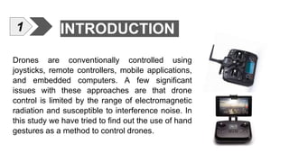 INTRODUCTION
Drones are conventionally controlled using
joysticks, remote controllers, mobile applications,
and embedded computers. A few significant
issues with these approaches are that drone
control is limited by the range of electromagnetic
radiation and susceptible to interference noise. In
this study we have tried to find out the use of hand
gestures as a method to control drones.
1
 