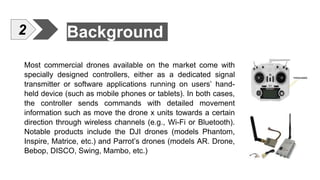 Background
Most commercial drones available on the market come with
specially designed controllers, either as a dedicated signal
transmitter or software applications running on users’ hand-
held device (such as mobile phones or tablets). In both cases,
the controller sends commands with detailed movement
information such as move the drone x units towards a certain
direction through wireless channels (e.g., Wi-Fi or Bluetooth).
Notable products include the DJI drones (models Phantom,
Inspire, Matrice, etc.) and Parrot’s drones (models AR. Drone,
Bebop, DISCO, Swing, Mambo, etc.)
2
 