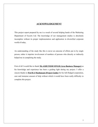 ACKNOWLEDGEMENT


This project report prepared by me is a result of several helping hands of the Marketing
Department of Escorts Ltd. The knowledge of our management studies is absolutely
incomplete without its proper implementation and application in diversified corporate
world of today.



An understanding of the study like this is never an outcome of efforts put in by single
person; rather it imprints involvement of numbers of persons who directly or indirectly
helped me in completing the study.



First of all I would like to thank Mr.ASHUTOSH SINGH (Area Business Manager) as
his knowledge and experience has been a guiding light during my project. I offer a
sincere thanks to Prof R J Masilamani (Project Guide) for his full-fledged cooperation,
care and immense amount of help without which it would have been really difficulty to
complete this project.




                                                                                      1
 