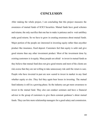 100
CONCLUSION
After making the whole project, I am concluding that this project measures the
awareness of mutual funds of ICICI Securities. Mutual funds have good schemes
and returns; the only sacrifice that one has to make is patience and to wait untilthey
make good returns. So we have to grow in creating awareness about mutual funds.
Major portion of the people are interested in investing equity rather than anyother
product like insurance, fixed deposit. Customers feel that equity is safer and give
good returns than any other investment product. Most of the investment done by
existing customers is in equity. Many people are afraid to invest in mutual funds as
they believe that mutual fund does not give good returns and most of the clients are
risk averse that they are not willing to take unnecessary risk until the return is sure.
People who have invested in past are now scared to invest in market in any fund
whether equity or else .They feel they again bear losses in investing. The mutual
fund industry is still in a growing phase. So the industry can get more awareness to
invest in the mutual fund. They also can conduct seminars and have a financial
advisor to the group of customers to give them constant guidance’s about mutual
funds. They can hire more relationship managers for a good salary and commission.
 