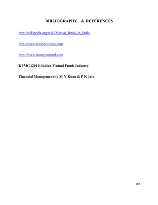 102
BIBLIOGRAPHY & REFERENCES
http://wikipedia.org/wiki/Mutual_funds_in_India
http://www.icicisecurities.com
http://www.moneycontrol.com
KPMG (2014) Indian Mutual Funds Industry
Financial Management by M Y Khan & P K Jain
 
