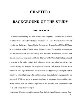 12
CHAPTER 1
BACKGROUND OF THE STUDY
INTRODUCTION
The mutual fund industry has been in India for a long time. This came into existence
in 1963 with the establishment of Unit Trust of India, a joint effort by theGovernment
of India and the Reserve Bank of India. The next two decades from 1986 to 1993 can
be termed as the period of public sector funds with entry of new public sector players
into the mutual fund industry namely, Life Insurance Corporation of India and
General Insurance Corporation of India. The year of 1993 marked the beginning of
a new era in the Indian mutual fund industry with the entry of private players like
Morgan Stanley, J.P Morgan, and Capital International. This was the first time when
the mutual fund regulations came into existence. SEBI (Security Exchange Board of
India) was established under which all the mutual funds in India were required to be
registered. SEBI was set up as a governing body to protect the interest of investor.
By the end of 2008, the number of players in the industry grew enormously with
46 2 fund houses functioning in
the country. With the rise of the mutual fund industry, establishing a mutual fund
 