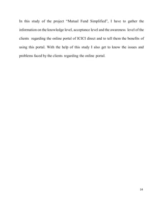 14
In this study of the project “Mutual Fund Simplified”, I have to gather the
information on the knowledge level, acceptance level and the awareness level of the
clients regarding the online portal of ICICI direct and to tell them the benefits of
using this portal. With the help of this study I also get to know the issues and
problems faced by the clients regarding the online portal.
 