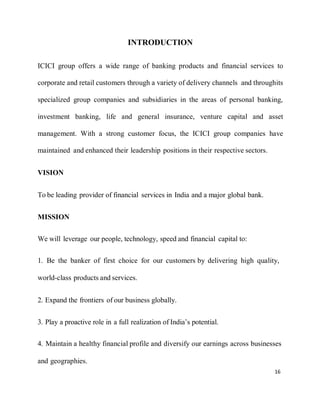 16
INTRODUCTION
ICICI group offers a wide range of banking products and financial services to
corporate and retail customers through a variety of delivery channels and throughits
specialized group companies and subsidiaries in the areas of personal banking,
investment banking, life and general insurance, venture capital and asset
management. With a strong customer focus, the ICICI group companies have
maintained and enhanced their leadership positions in their respective sectors.
VISION
To be leading provider of financial services in India and a major global bank.
MISSION
We will leverage our people, technology, speed and financial capital to:
1. Be the banker of first choice for our customers by delivering high quality,
world-class products and services.
2. Expand the frontiers of our business globally.
3. Play a proactive role in a full realization of India’s potential.
4. Maintain a healthy financial profile and diversify our earnings across businesses
and geographies.
 
