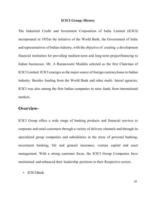 18
ICICI Group: History
The Industrial Credit and Investment Corporation of India Limited (ICICI)
incorporated in 1955at the initiative of the World Bank, the Government of India
and representatives of Indian industry, with the objective of creating a development
financial institution for providing medium-term and long-term projectfinancing to
Indian businesses. Mr. A Ramaswami Mudalia selected as the first Chairman of
ICICI Limited. ICICI emerges as the major source of foreign currencyloans to Indian
industry. Besides funding from the World Bank and other multi- lateral agencies,
ICICI was also among the first Indian companies to raise funds from international
markets.
Overview-
ICICI Group offers a wide range of banking products and financial services to
corporate and retail customers through a variety of delivery channels and through its
specialized group companies and subsidiaries in the areas of personal banking,
investment banking, life and general insurance, venture capital and asset
management. With a strong customer focus, the ICICI Group Companies have
maintained and enhanced their leadership positions in their Respective sectors.
• ICICI Bank
 