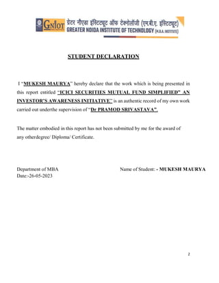2
STUDENT DECLARATION
I “MUKESH MAURYA” hereby declare that the work which is being presented in
this report entitled “ICICI SECURITIES MUTUAL FUND SIMPLIFIED” AN
INVESTOR’S AWARENESS INITIATIVE” is an authentic record of my own work
carried out underthe supervision of “Dr PRAMOD SRIVASTAVA”.
The matter embodied in this report has not been submitted by me for the award of
any otherdegree/ Diploma/ Certificate.
Department of MBA Name of Student: - MUKESH MAURYA
Date:-26-05-2023
 