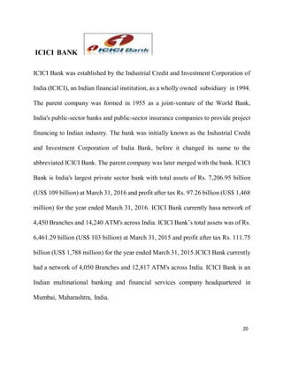 20
ICICI BANK
ICICI Bank was established by the Industrial Credit and Investment Corporation of
India (ICICI), an Indian financial institution, as a wholly owned subsidiary in 1994.
The parent company was formed in 1955 as a joint-venture of the World Bank,
India's public-sector banks and public-sector insurance companies to provide project
financing to Indian industry. The bank was initially known as the Industrial Credit
and Investment Corporation of India Bank, before it changed its name to the
abbreviated ICICI Bank. The parent company was later merged with the bank. ICICI
Bank is India's largest private sector bank with total assets of Rs. 7,206.95 billion
(US$ 109 billion) at March 31, 2016 and profit after tax Rs. 97.26 billion (US$ 1,468
million) for the year ended March 31, 2016. ICICI Bank currently hasa network of
4,450 Branches and 14,240 ATM's across India. ICICI Bank’s total assets was of Rs.
6,461.29 billion (US$ 103 billion) at March 31, 2015 and profit after tax Rs. 111.75
billion (US$ 1,788 million) for the year ended March 31, 2015.ICICI Bank currently
had a network of 4,050 Branches and 12,817 ATM's across India. ICICI Bank is an
Indian multinational banking and financial services company headquartered in
Mumbai, Maharashtra, India.
 