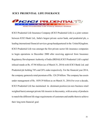 21
ICICI PRUDENTIAL LIFE INSURANCE
ICICI Prudential Life Insurance Company (ICICI Prudential Life) is a joint venture
between ICICI Bank Ltd., India's largest private sector bank, and prudential plc, a
leading international financial services group headquartered in the United Kingdom.
ICICI Prudential Life was amongst the first private sector life insurance companies
to begin operations in December 2000 after receiving approval from Insurance
Regulatory Development Authority of India (IRDAI).ICICI Prudential Life's capital
infused stands at Rs. 47.96 billion (as of March 31, 2014) with ICICI Bank Ltd. and
Prudential plc holding 74% and 26% stake respectively. For the financial year 2014,
the company garnered a total premium of Rs. 124.29 billion. The company has assets
under management of Rs. 1039.39 billion as on March 31, 2016.For over a decade,
ICICI Prudential Life has maintained its dominant position (on new business retail
weighted basis) amongst private life insurers in thecountry, with an array of products
to match the different life stage requirements of customersand enable them to achieve
their long term financial goal.
 