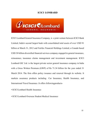 22
ICICI LOMBARD
ICICI Lombard General Insurance Company, is a joint venture between ICICI Bank
Limited, India's second largest bank with consolidated total assets of over USD 91
billion at March 31, 2012 and Fairfax Financial Holdings Limited, a Canada based
USD 30 billion diversified financial services company engaged in general insurance,
reinsurance, insurance claims management and investment management. ICICI
Lombard GIC Ltd. is the largest private sector general insurance company in India
with a Gross Written Premium (GWP) of Rs 71.34 billion for the year ended 31
March 2014. The firm offers policy issuance and renewal through its website. It
markets assurance products including Car Insurance, Health Insurance, and
International Travel Insurance .It offers followingproducts-
• ICICI Lombard Health Insurance
• ICICI Lombard Overseas Student Medical Insurance
 
