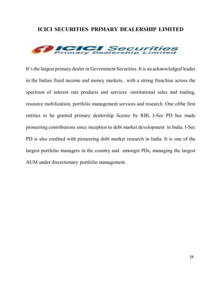 24
ICICI SECURITIES PRIMARY DEALERSHIP LIMITED
It’s the largest primary dealer in Government Securities. It is an acknowledged leader
in the Indian fixed income and money markets, with a strong franchise across the
spectrum of interest rate products and services -institutional sales and trading,
resource mobilization, portfolio management services and research. One ofthe first
entities to be granted primary dealership license by RBI, I-Sec PD has made
pioneering contributions since inception to debt market development in India. I-Sec
PD is also credited with pioneering debt market research in India. It is one of the
largest portfolio managers in the country and amongst PDs, managing the largest
AUM under discretionary portfolio management.
 