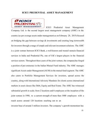25
ICICI PRUDENTIAL ASSET MANAGEMENT
ICICI Prudential Asset Management
Company Ltd. is the second largest asset management company (AMC) in the
country (as per average assets under management as on February 28, 2015) focused
on bridging the gap between savings & investments and creating long termwealth
for investors through a range of simple and relevant investment solutions. The AMC
is a joint venture between ICICI Bank, a well-known and trusted namein financial
services in India and Prudential Plc, one of UK’s largest players in the financial
services sectors. Throughout these years of the joint venture, the companyhas forged
a position of pre-eminence in the Indian Mutual Fund industry. The AMC manages
significant Assets under Management (AUM) in the mutual fund segment. The AMC
also caters to Portfolio Management Services for investors, spread across the
country, along with International Advisory Mandates for clients across international
markets in asset classes like Debt, Equity and Real Estate .The AMC has witnessed
substantial growth in scale; from 2 locations and 6 employees at the inception of the
joint venture in 1998, to a current strength of more than 1000 employees with a
reach across around 120 locations reaching out to an
investor base of around 3 million investors. The company’s growth momentum has
 
