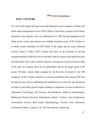 27
ICICI VENTURE
It is one of the largest and most successful alternative asset managers in India with
funds under management of over US$ 2 billion. It has been a pioneer in the Indian
alternative asset industry since its establishment in 1988, having managed several
funds across various asset classes over multiple economic cycles. ICICI Venture is
a wholly owned subsidiary of ICICI Bank. It the largest private sector financial
services group in India. ICICI Venture has been at the forefront of driving
entrepreneurship in India for over two decades, both as a partner and capital provider
for individuals with a clear common objective, the passion to pursue business ideas
in the quest for creating value for all stakeholders and for the larger good of the
nation. Till date, various funds managed by the firm have invested in over 500
companies. ICICI Venture continues to remain committed to this mission.The firm
has played a key role in establishing the foundation for several new age businesses
in India, by providing growth capital funding to companies in sectors asdiverse as
Information Technology, Life Sciences and Healthcare, Media & Entertainment,
Banking & Financial Services, Infrastructure, Retail, Aviation, Auto Components,
Construction services, Real Estate, Biotechnology, Textiles, Fine Chemicals,
Consumer Products, Logistics, etc. The firm played a pioneering
 