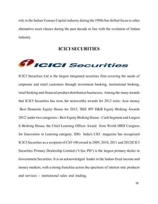 28
role in the Indian Venture Capital industry during the 1990s but shifted focus to other
alternative asset classes during the past decade in line with the evolution of Indian
industry.
ICICI SECURITIES
ICICI Securities Ltd is the largest integrated securities firm covering the needs of
corporate and retail customers through investment banking, institutional broking,
retail broking and financial product distribution businesses. Among the many awards
that ICICI Securities has won, the noteworthy awards for 2012 were: Asia money
`Best Domestic Equity House for 2012; 'BSE IPF D&B Equity Broking Awards
2012' under two categories:- Best Equity Broking House - Cash Segment and Largest
E-Broking House; the Chief Learning Officer Award from World HRD Congress
for Innovation in Learning category. IDG India's CIO magazine has recognized
ICICI Securities as a recipient of CIO 100 award in 2009, 2010, 2011 and 2012ICICI
Securities Primary Dealership Limited (‘I-Sec PD’) is the largest primary dealer in
Government Securities. It is an acknowledged leader in the Indian fixed income and
money markets, with a strong franchise across the spectrum of interest rate products
and services - institutional sales and trading,
 