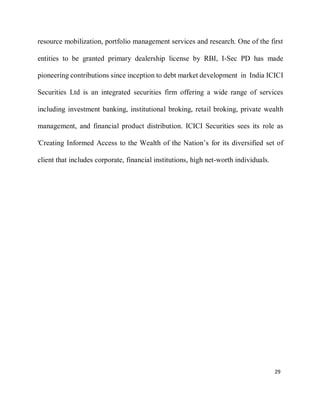 29
resource mobilization, portfolio management services and research. One of the first
entities to be granted primary dealership license by RBI, I-Sec PD has made
pioneering contributions since inception to debt market development in India ICICI
Securities Ltd is an integrated securities firm offering a wide range of services
including investment banking, institutional broking, retail broking, private wealth
management, and financial product distribution. ICICI Securities sees its role as
'Creating Informed Access to the Wealth of the Nation’s for its diversified set of
client that includes corporate, financial institutions, high net-worth individuals.
 