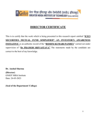 3
DIRECTOR CERTIFICATE
This is to certify that the work which is being presented in this research report entitled “ICICI
SECURITIES MUTUAL FUND SIMPLIFIED” AN INVESTOR’S AWARENESS
INITIATIVE” is an authentic record of the “ROSHNI KUMARI PANDEY” carried out under
supervision of “Dr PRAMOD SRIVASTAVA” The statements made by the candidate are
correct to the best of my knowledge.
Dr. Anshul Sharma
(Director)
GNIOT MBA Institute
Date: 26-05-2023
(Seal of the Department/ College)
 