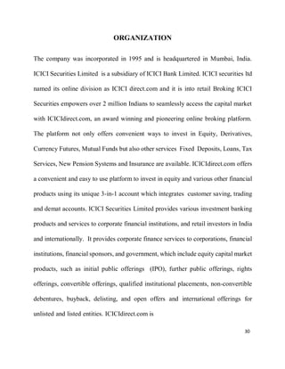 30
ORGANIZATION
The company was incorporated in 1995 and is headquartered in Mumbai, India.
ICICI Securities Limited is a subsidiary of ICICI Bank Limited. ICICI securities ltd
named its online division as ICICI direct.com and it is into retail Broking ICICI
Securities empowers over 2 million Indians to seamlessly access the capital market
with ICICIdirect.com, an award winning and pioneering online broking platform.
The platform not only offers convenient ways to invest in Equity, Derivatives,
Currency Futures, Mutual Funds but also other services Fixed Deposits, Loans, Tax
Services, New Pension Systems and Insurance are available. ICICIdirect.com offers
a convenient and easy to use platform to invest in equity and various other financial
products using its unique 3-in-1 account which integrates customer saving, trading
and demat accounts. ICICI Securities Limited provides various investment banking
products and services to corporate financial institutions, and retail investors in India
and internationally. It provides corporate finance services to corporations, financial
institutions, financial sponsors, and government, which include equity capital market
products, such as initial public offerings (IPO), further public offerings, rights
offerings, convertible offerings, qualified institutional placements, non-convertible
debentures, buyback, delisting, and open offers and international offerings for
unlisted and listed entities. ICICIdirect.com is
 